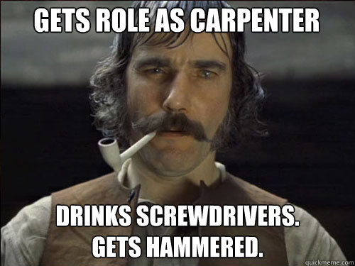 gets role as carpenter drinks screwdrivers.
gets hammered. - gets role as carpenter drinks screwdrivers.
gets hammered.  Overly committed Daniel Day Lewis