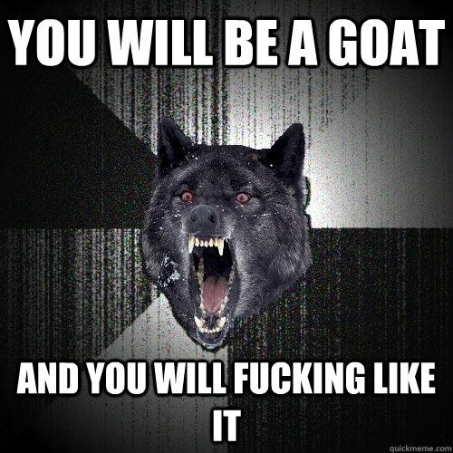 You will be a goat AND YOU WILL FUCKING LIKE IT  Insanity Wolf