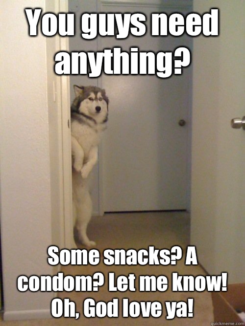 You guys need anything? Some snacks? A condom? Let me know! Oh, God love ya!  