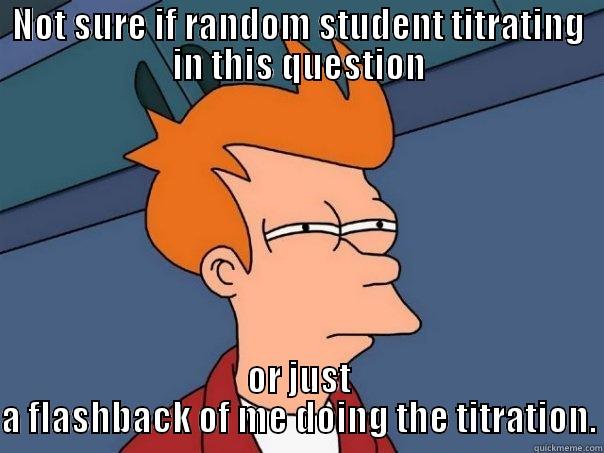 NOT SURE IF RANDOM STUDENT TITRATING IN THIS QUESTION OR JUST A FLASHBACK OF ME DOING THE TITRATION. Futurama Fry