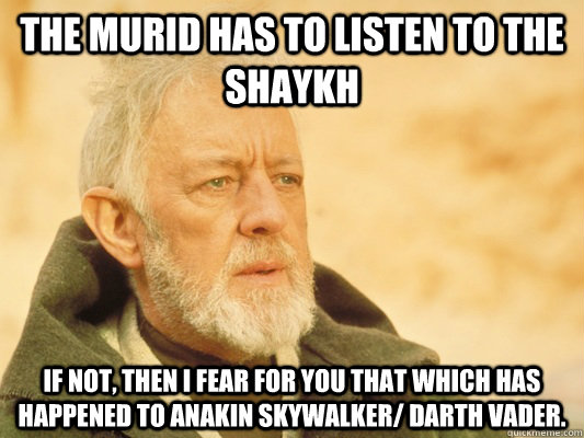 The Murid has to listen to the Shaykh If not, then I fear for you that which has happened to Anakin Skywalker/ Darth Vader.  Obi Wan