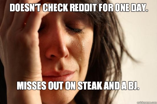 Doesn't Check Reddit for one day.  Misses out on steak and a bj.
  First World Problems