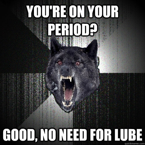 you're on your period? good, no need for lube  Insanity Wolf