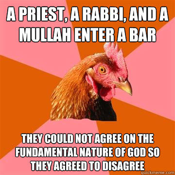 A Priest, a Rabbi, and a Mullah enter a bar They could not agree on the fundamental nature of god so they agreed to disagree  Anti-Joke Chicken