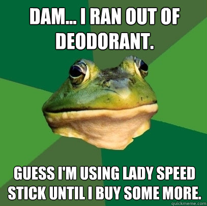 Dam... I ran out of deodorant.
 Guess I'm using Lady Speed Stick until I buy some more. - Dam... I ran out of deodorant.
 Guess I'm using Lady Speed Stick until I buy some more.  Foul Bachelor Frog