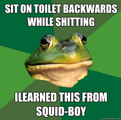 Sit on toilet backwards while shitting ILEARNED THIS FROM SQUID-BOY   Foul Bachelor Frog