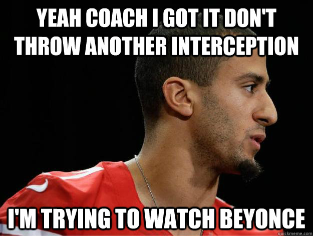 yeah coach I got it don't throw another interception I'm trying to watch Beyonce  