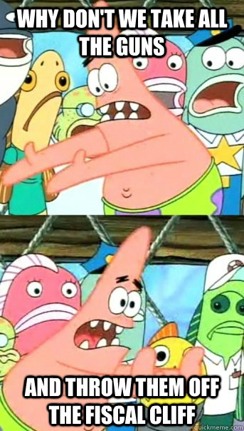 Why Don't we take all the guns and throw them off the fiscal cliff  Push it somewhere else Patrick