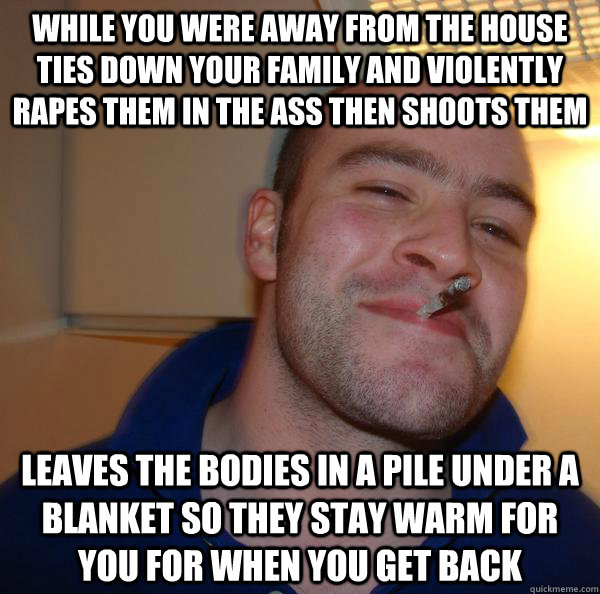 while you were away from the house ties down your family and violently rapes them in the ass then shoots them leaves the bodies in a pile under a blanket so they stay warm for you for when you get back - while you were away from the house ties down your family and violently rapes them in the ass then shoots them leaves the bodies in a pile under a blanket so they stay warm for you for when you get back  Misc