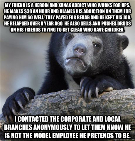 My friend is a heroin and xanax addict who works for UPS. He makes $30 an hour and blames his addiction on them for paying him so well. They payed for rehab and he kept his job. He relapsed over a year ago. He also sells and pushes drugs on his friends tr  Confession Bear