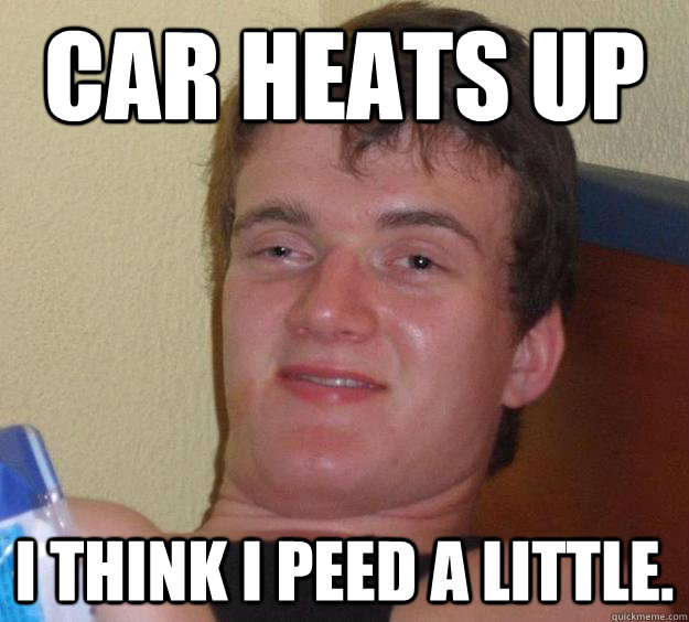Car heats up I think I peed a little.  10 Guy