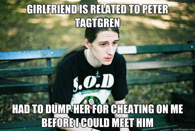 Girlfriend is related to Peter Tagtgren Had to dump her for cheating on me before I could meet him - Girlfriend is related to Peter Tagtgren Had to dump her for cheating on me before I could meet him  First World Metal Problems
