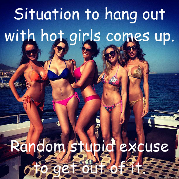 Situation to hang out with hot girls comes up. Random stupid excuse to get out of it. 
 - Situation to hang out with hot girls comes up. Random stupid excuse to get out of it. 
  not sure