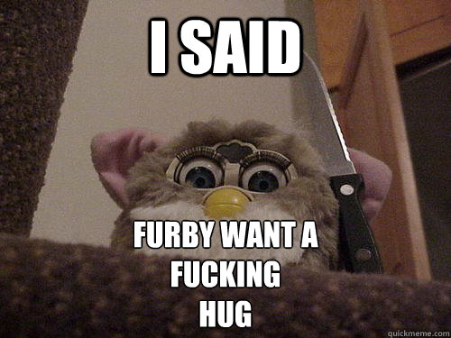 I SAID FURBY WANT A 
FUCKING 
HUG  