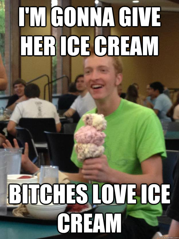 I'm gonna give her ice cream bitches love ice cream   