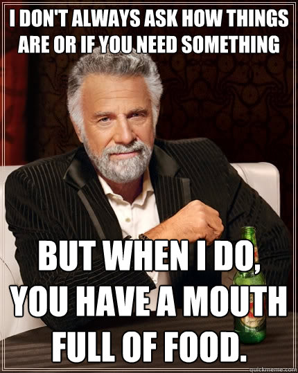 i don't always ask how things are or if you need something but when i do, you have a mouth full of food.  The Most Interesting Man In The World