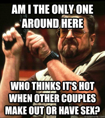AM I THE ONLY ONE AROUND HERE  who thinks it's hot when other couples make out or have sex? - AM I THE ONLY ONE AROUND HERE  who thinks it's hot when other couples make out or have sex?  Misc