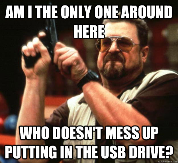 am I the only one around here Who doesn't mess up putting in the USB drive? - am I the only one around here Who doesn't mess up putting in the USB drive?  Angry Walter