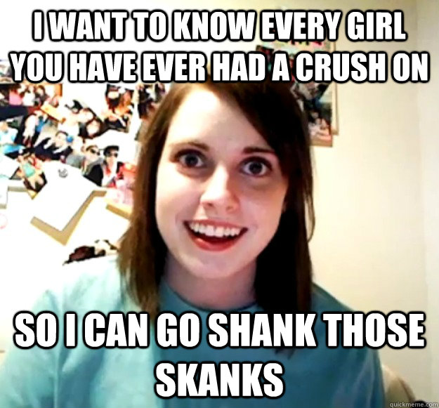 I want to know every girl you have ever had a crush on So i can go shank those skanks - I want to know every girl you have ever had a crush on So i can go shank those skanks  Overly Attached Girlfriend