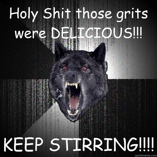 Holy Shit those grits were DELICIOUS!!! KEEP STIRRING!!!!  Insanity Wolf