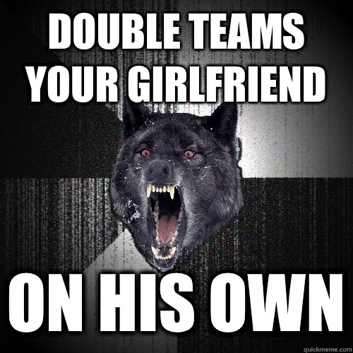 Double teams 
Your girlfriend On his own  Insanity Wolf
