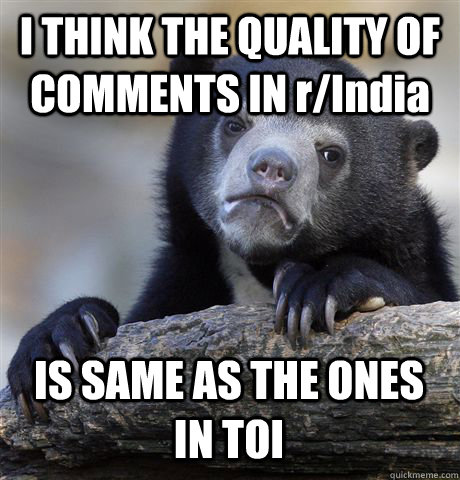 I THINK THE QUALITY OF COMMENTS IN r/India IS SAME AS THE ONES IN TOI - I THINK THE QUALITY OF COMMENTS IN r/India IS SAME AS THE ONES IN TOI  Confession Bear