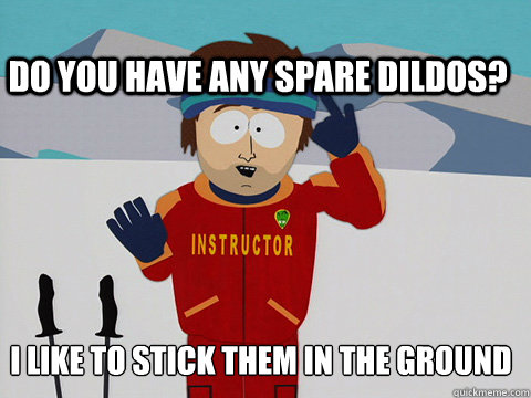 I like to stick them in the ground  Do you have any spare dildos?  