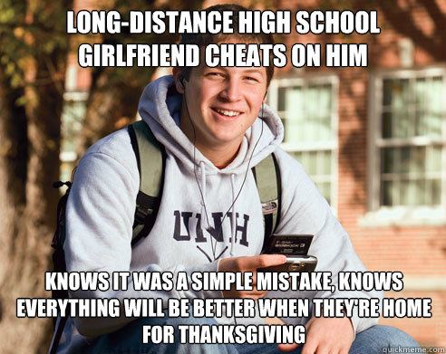 LONG-DISTANCE HIGH SCHOOL GIRLFRIEND CHEATS ON HIM KNOWS IT WAS A SIMPLE MISTAKE, KNOWS EVERYTHING WILL BE BETTER WHEN THEY'RE HOME FOR THANKSGIVING  College Freshman