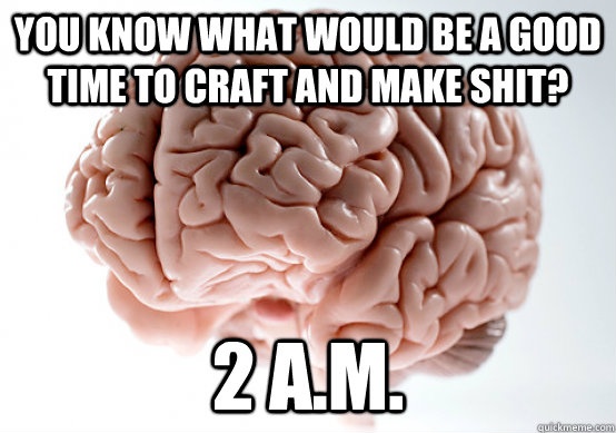 You know what would be a good time to craft and make shit? 2 A.M. - You know what would be a good time to craft and make shit? 2 A.M.  Scumbag brain on life