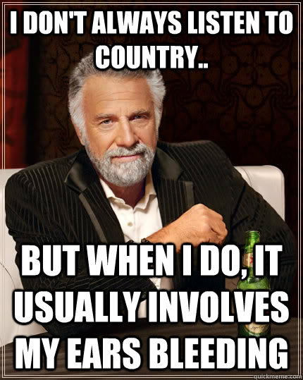 I don't always listen to country..  but when I do, it usually involves my ears bleeding  The Most Interesting Man In The World