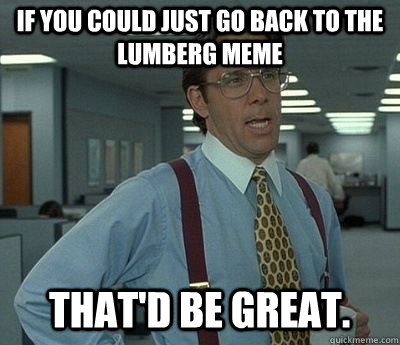 If you could just go back to the Lumberg meme That'd be great.  Bill lumberg