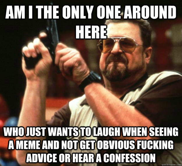 am I the only one around here who just wants to laugh when seeing a meme and not get obvious fucking advice or hear a confession - am I the only one around here who just wants to laugh when seeing a meme and not get obvious fucking advice or hear a confession  Angry Walter