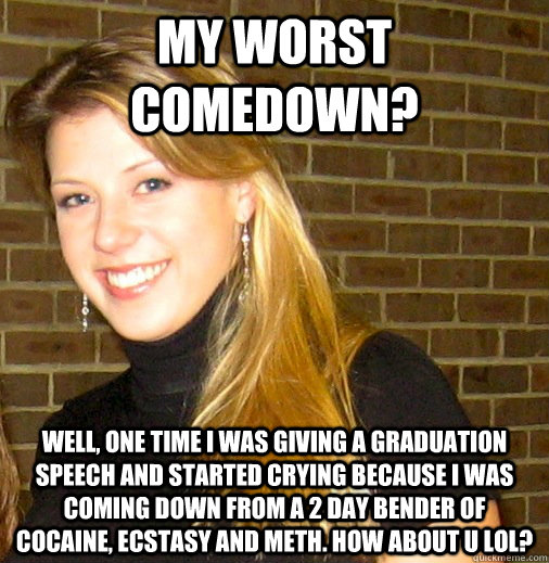 My worst comedown? Well, one time I was giving a graduation speech and started crying because I was coming down from a 2 day bender of cocaine, ecstasy and meth. How about u lol? - My worst comedown? Well, one time I was giving a graduation speech and started crying because I was coming down from a 2 day bender of cocaine, ecstasy and meth. How about u lol?  Sketchy Sweetin