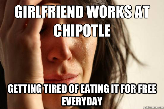 Girlfriend works at        Chipotle Getting tired of eating it for free everyday  First World Problems