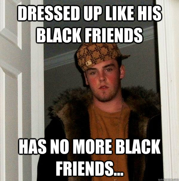 Dressed up like his black friends HAS NO MORE BLACK FRIENDS...  Scumbag Steve