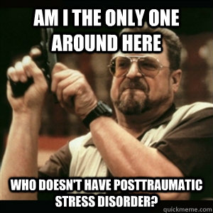 Am i the only one around here who doesn't have posttraumatic stress disorder?  Am I The Only One Round Here