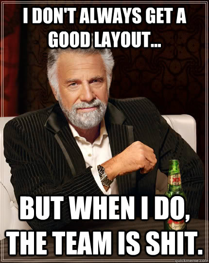 I don't always get a good layout... but when I do, the team is shit.  The Most Interesting Man In The World