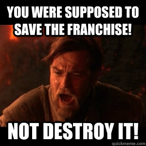 You were supposed to save the franchise! Not destroy it!  You were the chosen one