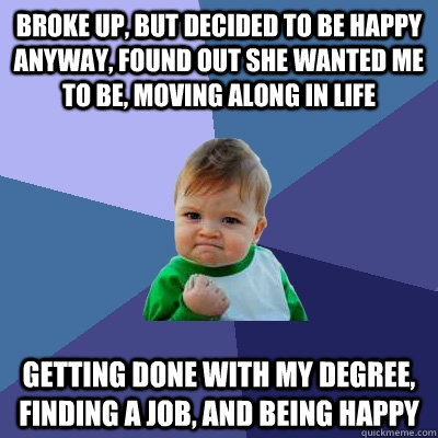 BROKE UP, BUT DECIDED TO BE HAPPY ANYWAY, FOUND OUT SHE WANTED ME TO BE, MOVING ALONG IN LIFE GETTING DONE WITH MY DEGREE, FINDING A JOB, AND BEING HAPPY  Success Kid
