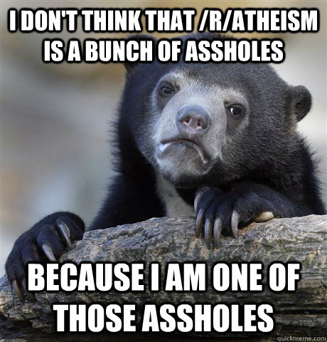 I don't think that /r/atheism is a bunch of assholes because I am one of those assholes  Confession Bear