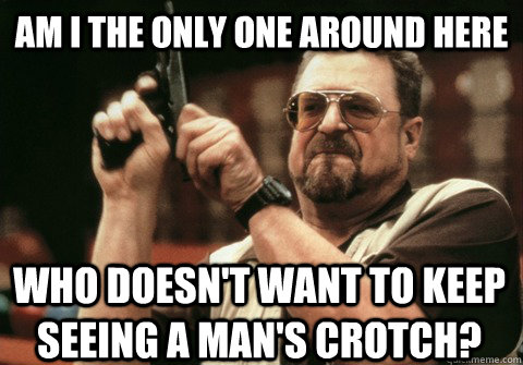 Am I the only one around here who doesn't want to keep seeing a man's crotch? - Am I the only one around here who doesn't want to keep seeing a man's crotch?  Am I the only one