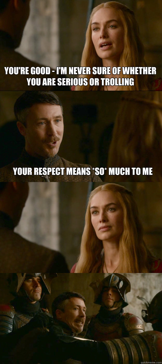 you're good - i'm never sure of whether you are serious or trolling your respect means *so* much to me   Smart ass Littlefinger