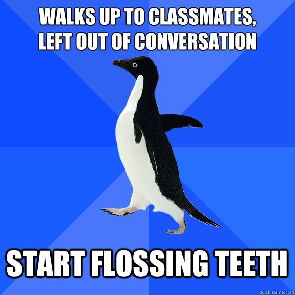 walks up to classmates, 
left out of conversation start flossing teeth  Socially Awkward Penguin