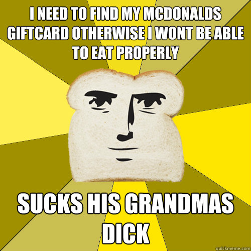 i need to find my mcdonalds giftcard otherwise i wont be able to eat properly sucks his grandmas dick  Breadfriend