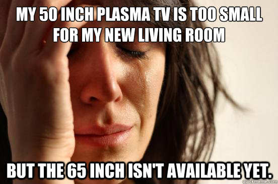 My 50 inch plasma tv is too small for my new living room but the 65 inch isn't available yet. - My 50 inch plasma tv is too small for my new living room but the 65 inch isn't available yet.  First World Problems