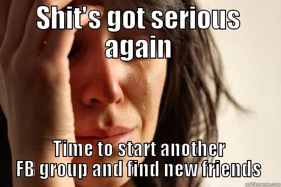 SHIT'S GOT SERIOUS AGAIN TIME TO START ANOTHER FB GROUP AND FIND NEW FRIENDS First World Problems