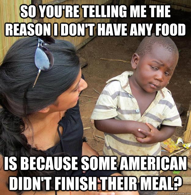 So you're telling me the reason i don't have any food Is because some American didn't finish their meal?  Skeptical 3rd World Kid