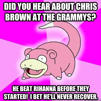 Did you hear about Chris Brown at the Grammys? He beat Rihanna before they started!  I bet he'll never recover.  Slowpoke