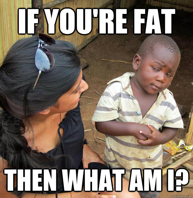 If you're fat then what am I?  Skeptical Third World Child