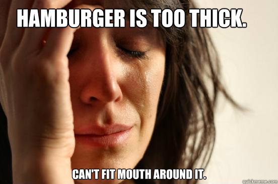 Hamburger is too thick. Can't fit mouth around it.   First World Problems